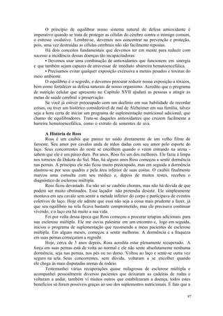 87
O princípio de equilibrar nosso sistema natural de defesa antioxidante é
imperativo quando se trata de proteger as células do cérebro contra o inimigo comum,
o estresse oxidativo. Lembre-se, devemos nos concentrar na prevenção e proteção,
pois, uma vez destruídas as células cerebrais não são facilmente repostas.
Há dois conceitos fundamentais que devemos ter em mente para reduzir com
sucesso a incidência dessas doenças tão incapacitadoras:
• Devemos usar uma combinação de antioxidantes que funcionem em sinergia
e que também sejam capazes de atravessar de imediato abarreira hematoencefálica.
• Precisamos evitar qualquer exposição excessiva a metais pesados e toxinas do
meio ambiente.
O equilíbrio é o segredo, e devemos procurar reduzir nossa exposição a tóxicos,
bem como fortalecer as defesa naturais de nosso organismo. Acredito que o programa
de nutrição celular que apresento no Capítulo XVII ajudará as pessoas a atingir as
metas de saúde cerebral e preservação.
Se você já estiver preocupado com um declínio em sua habilidade de recordar
coisas, ou tiver um histórico considerável de mal de Alzheimer em sua família, talvez
seja a hora certa de iniciar um programa de suplementação nutricional adicional, que
chamo de equilibradores. Trata-se daqueles antioxidantes que cruzem facilmente a
barreira hematoencefálica, como o extrato de sementes de uva.
A História de Ross
Ross é um caubói que parece ter saído diretamente de um velho filme de
faroeste. Seu amor por cavalos anda de mãos dadas com seu amor pelo esporte do
laço. Seus concorrentes do oeste se encolhem quando o veem entrando na arena -
sabem que ele é um páreo duro. Por anos, Ross foi um dos melhores. Ele fazia à limpa
nos torneios da Dakota do Sul. Mas, há alguns anos Ross começou a sentir dormência
nas pernas. A princípio ele não ficou muito preocupado, mas em seguida a dormência
alastrou-se por seus quadris e pela área inferior de suas costas. O caubói finalmente
marcou uma consulta com seu médico e, depois de muitos testes, recebeu o
diagnóstico de esclerose múltipla.
Ross ficou devastado. Eu não sei se caubóis choram, mas não há dúvida de que
podem ser muito obstinados. Esse laçador não pretendia desistir. Ele simplesmente
montava em seu cavalo sem sentir a metade inferior do corpo e participava de eventos
coletivos de laço. Hoje ele admite que essa não seja a coisa mais prudente a fazer, já
que seu equilíbrio na sela ficava bastante comprometido, mas ele precisava continuar
vivendo, e o laço era há muito a sua vida.
Foi por volta dessa época que Ross começou a procurar terapias adicionais para
sua esclerose múltipla. Ele me ouviu palestrar em um encontro e, logo em seguida,
iniciou o programa de suplementação que recomendo a meus pacientes de esclerose
múltipla. Em alguns meses, começou a sentir melhoras. A dormência e a fraqueza
em suas pernas começaram a regredir.
Hoje, cerca de 3 anos depois, Ross acredita estar plenamente recuperado. A
força em suas pernas está de volta ao normal e ele não sente absolutamente nenhuma
dormência, seja nas pernas, nos pés ou no dorso. Voltou ao laço e sente-se outra vez
seguro na sela. Seus concorrentes, sem dúvida, voltaram a se encolher quando
ele chega às mais disputadas arenas de rodeio.
Testemunhei várias recuperações quase milagrosas de esclerose múltipla e
acompanhei pessoalmente diversos pacientes que deixaram as cadeiras de rodas e
voltaram a andar, também vi muitos outros que estabilizaram a doença, todos estes
beneficios só foram possíveis graças ao uso dos suplementos nutricionais. É fato que a
 
