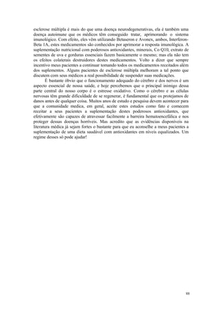 88
esclerose múltipla é mais do que uma doença neurodegenerativas, ela é também uma
doença autoimune que os médicos têm conseguido tratar, aprimorando o sistema
imunológico. Com efeito, eles vêm utilizando Betaseron e Avonex, ambos, Interferon-
Beta 1A, estes medicamentos são conhecidos por aprimorar a resposta imunológica. A
suplementação nutricional com poderosos antioxidantes, minerais, Co Q10, extrato de
sementes de uva e gorduras essenciais fazem basicamente o mesmo; mas ela não tem
os efeitos colaterais destruidores destes medicamentos. Volto a dizer que sempre
incentivo meus pacientes a continuar tomando todos os medicamentos receitados além
dos suplementos. Alguns pacientes de esclerose múltipla melhoram a tal ponto que
discutem com seus médicos a real possibilidade de suspender suas medicações.
É bastante óbvio que o funcionamento adequado do cérebro e dos nervos é um
aspecto essencial de nossa saúde, e hoje percebemos que o principal inimigo dessa
parte central do nosso corpo é o estresse oxidativo. Como o cérebro e as células
nervosas têm grande dificuldade de se regenerar, é fundamental que os protejamos de
danos antes de qualquer coisa. Muitos anos de estudo e pesquisa devem acontecer para
que a comunidade medica, em geral, aceite estes estudos como fato e comecem
receitar a seus pacientes a suplementação destes poderosos antioxidantes, que
efetivamente são capazes de atravessar facilmente a barreira hematoencefálica e nos
proteger dessas doenças horríveis. Mas acredito que as evidências disponíveis na
literatura médica já sejam fortes o bastante para que eu aconselhe a meus pacientes a
suplementação de uma dieta saudável com antioxidantes em níveis equalizados. Um
regime desses só pode ajudar!
 