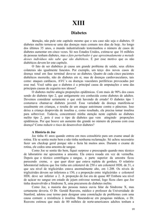 89
XIII
Atenção, não pule este capitulo mesmo que o seu caso não seja o diabetes. O
diabetes melito tornou-se uma das doenças mais comuns nos dias de hoje. Ao longo
dos últimos 35 anos, o mundo industrializado testemunhou o número de casos de
diabetes aumentar em cinco vezes. Só nos Estados Unidos, estima-se que 16 milhões
de pessoas tenham diabetes, mas o fato perturbador é que aproximadamente a metade
desses indivíduos não sabe que são diabéticos. É por esse motivo que os não
diabéticos devem ler este capítulo.
O fato de ser diabético já causa um grande problema de saúde, seus efeitos
colaterais são igualmente funestos. Por exemplo, um terço dos novos casos de
doença renal em fase terminal deve-se ao diabetes. Quatro de cada cinco pacientes
diabéticos morrerão, não do diabetes em si, mas de doenças cardiovasculares, tais
como: ataques cardíacos, AVC´s ou doenças vasculares periféricas provocadas por
esse mal. Você sabia que o diabetes é a principal causa de amputações e uma das
principais causas de cegueira nos idosos?
O diabetes melito atingiu proporções epidêmicas. Com mais de 90% dos casos
sendo do diabetes tipo 2, que antigamente era conhecida como diabetes de adultos.
Devemos considerar seriamente o que está havendo de errado! O diabetes tipo 1
costumava chamar-se diabetes juvenil. Essa variedade da doença manifesta-se
usualmente em crianças, e resulta de um ataque autoimune contra o pâncreas. Isso
deixa a criança desprovida de insulina e, como resultado, ela precisa tomar insulina
para sobreviver. Todavia, concentrarei minha atenção neste capítulo ao diabetes
melito tipo 2, pois é esse o tipo de diabetes que vem atingindo proporções
epidêmicas. Por que houve um aumento tão grande no número de pessoas com essa
doença? Como reduzir o risco de desenvolver diabetes?
A História de Joe
Joe tinha 41 anos quando entrou em meu consultório para um exame anual de
rotina. Ele se sentia muito bem e não tinha nenhuma reclamação. Só achou necessário
fazer um checkup geral porque não o fazia há muitos anos. Durante o exame de
rotina, ele cedeu uma amostra de sangue.
Como Joe se sentia tão bem, fiquei surpreso e preocupado quando meu técnico
de laboratório me apresentou a amostra. Ela estava rosada em vez de vermelha.
Depois que o técnico centrifugou o sangue, a parte superior da amostra ficou
parecendo creme, o que quer dizer que estava repleta de gordura. O relatório
laboratorial indicou que Joe tinha um colesterol de 250 e um colesterol HDL de 31, e
que seu nível de triglicérides estava anormalmente alto, em 1.208. Os níveis de
triglicérides devem ser inferiores a 150, e a proporção entre triglicérides e colesterol
HDL deve ser inferior a 2. A proporção de Joe era de quase 40! Embora seu nível
de açúcar no sangue em estado de jejum estivesse normal, logo ficou claro que Joe
tinha desenvolvido a Síndrome X, uma precursora do diabetes melito.
Como Joe, a maioria das pessoas nunca ouviu falar da Síndrome X, mas
certamente deveria. O Dr. Gerald Reavens, médico e professor da Universidade de
Stanford, adotou esse termo para designar uma constelação de problemas com uma
causa comum: a resistência à insulina. Baseando-se em pesquisas médicas, o Dr.
Reavens estimou que mais de 80 milhões de norte-americanos adultos tenham a
 