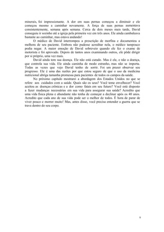 9
minerais, foi impressionante. A dor em suas pernas começou a diminuir e ele
começou mesmo a caminhar novamente. A força de suas pernas aumentava
consistentemente, semana após semana. Cerca de dois meses mais tarde, David
conseguiu ir sozinho até a igreja pela primeira vez em três anos. Ele ainda cambaleava
bastante ao caminhar, mas estava andando!
O médico de David interrompeu a prescrição de morfina e documentou a
melhora de seu paciente. Embora não pudesse acreditar nela, o médico tampouco
podia negar. A maior emoção de David sobreveio quando ele fez o exame de
motorista e foi aprovado. Depois de tantos anos examinando outros, ele pôde dirigir
por si próprio, uma vez mais.
David ainda tem sua doença. Ele não está curado. Mas é ele, e não a doença,
que controla sua vida. Ele ainda caminha de modo estranho, mas não se importa.
Todas as vezes que vejo David tenho de sorrir. Foi um prazer observar seu
progresso. Ele é uma das razões por que estou seguro de que o uso da medicina
nutricional abriga tamanha promessa para pacientes de todos os campos da saúde.
No próximo capítulo mostrarei a abordagem dos Estados Unidos no que se
refere aos cuidados com a saúde. Quais são os seus? Você teme envelhecer? Você
aceitou as doenças crônicas e a dor como fatais em seu futuro? Você está disposto
a fazer mudanças necessárias em sua vida para assegurar sua saúde? Acredito que
uma vida física plena e abundante não tenha de começar a declinar após os 40 anos.
Acredito que cada ano de sua vida pode ser o melhor de todos. É hora de parar de
viver pouco e morrer muito! Mas, antes disso, você precisa entender a guerra que se
trava dentro do seu corpo.
 