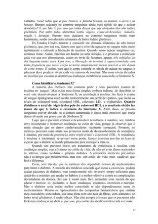 91
variados. Você sabia que o pão branco, a farinha branca, as massas, o arroz e as
batatas liberam açúcares na corrente sanguínea ainda mais rápido do que o açúcar
doméstico? É um fato. É por isso que todos dizem que tais alimentos têm alto índice
glicêmico. Por outro lado, alimentos como vagens, couve-de-bruxelas, tomates,
maçãs e laranjas liberam seus açúcares na corrente sanguínea muito mais
lentamente, sendo considerados alimentos de baixo índice glicêmico.
Os Estados Unidos tendem a consumir em demasia alimentos de alto índice
glicêmico, que, por sua vez, fazem com que o nível de açúcares no sangue suba muito
rapidamente e estimule a liberação de insulina. Quando nosso açúcar sangüíneo cai,
sentimos fome. Assim, fazemos um lanche ou uma refeição, e o processo é reiniciado
cada vez que nos alimentamos, assim ao invés de fazermos apenas três refeições ao
dia fazemos muito mais. Com isso, a liberação de insulina é superestimulada com
tanta frequência que nosso corpo se torna simplesmente menos sensível a ela depois
de certo tempo. E assim, para que o corpo controle os níveis de açúcar no sangue, o
pâncreas deve produzir níveis cada vez maiores de insulina. São esses níveis elevados
de insulina que causam as destrutivas mudanças metabólicas associadas à Síndrome X.
Como Identificara SíndromeX?
A maioria dos médicos não costuma pedir a seus pacientes exames de
insulina no sangue. Mas existe uma forma simples, embora indireta, de descobrir se
você está desenvolvendo a Síndrome X, ou resistência à insulina. Ao fazer o exame
de sangue lipidograma você recebe rotineiramente um perfil de lipídeos, que inclui os
níveis do colesterol total, colesterol HDL, colesterol LDL e triglicérides. Quando
dividimos o nível de triglicérides pelo do colesterol HDL e o resultado obtido for
maior do que 2, indica a existência da Síndrome X. Além disso, se pressão
sanguínea estiver elevada ou a cintura aumentada é ainda mais provável que esteja
desenvolvendo um grave caso de Síndrome X.
Logo que o paciente começa a desenvolver resistência à insulina, seu médico
deve recomendar e incentivar mudanças no estilo de vida, porque já observei que é
nesta situação que os danos cardiovasculares realmente começam. Portanto, os
médicos precisam estar alerta aos primeiros sinais de desenvolvimento de resistência
à insulina, por meio da proporção entre triglicérides e colesterol HDL. A resistência
à insulina é totalmente reversível neste ponto. Jamais devemos nos dar ao luxo de
esperar que a diabete se instale plenamente para começar a tratá-la.
Quando um paciente inicia um tratamento de resistência à insulina com
mudanças simples, mas eficientes no estilo de vida; ele não só evita danos acelerados
às artérias, como também o próprio diabetes. A verdadeira medicina preventiva
não é as drogas que prescrevemos, mas sim, um estilo de vida mais saudável que
fará a diferença.
Creio, sem dúvida, que os médicos têm dependido demais de medicamentos
para tratar o diabetes. A maioria dos médicos concorda que dietas e exercícios podem
ajudar pacientes de diabetes, mas simplesmente não investem tempo suficiente para
ajudá-los a entender que mudar os hábitos é a melhor ofensiva contra as complicações
devastadoras da doença. Sei que é muito mais fácil preencher uma receita do que
educar e motivar os pacientes a fazer mudanças essenciais, exercícios e nutrição.
Mas o diabetes seria muito melhor controlado se não dependêssemos tanto de
medicamentos. Mesmo os representantes das companhas farmacêuticas que visitam
meu consultório concordam, que uma dieta com alto teor de fibras, com alimentos de
baixo nível glicêmico, é muito eficaz. Mas eles sempre afirmam que os pacientes não
farão tais mudanças na dieta e, por isso, precisarão dos medicamentos cada vez mais.
 