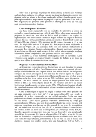 92
Não é isso o que vejo, na prática em minha clínica, a maioria dos pacientes
preferem fazer mudanças no estilo de vida, do que tomar medicamentos, embora isso
dependa muito da atitude e do método usado pelo médico. Quando reservo tempo
para explicar tudo isso ao paciente e lhe pergunto o que ele gostaria de fazer, mais de
90% respondem que preferem tentar primeiro as adaptações no estilo de vida. Joe
pode nos mostrar como isso funciona.
Como Joe Superou a SíndromeX
Joe ficou muito preocupado com os resultados do laboratório e sentiu- se
motivado a mudar imediatamente de estilo de vida. Nós o submetemos a um modesto
programa de exercícios, uma dieta de baixo nível glicêmico e um regime de
suplementação com antioxidantes e minerais. Repeti o exame de sangue de Joe doze
semanas depois e verifiquei melhorias admiráveis: seu nível de colesterol baixara de
250 para 150, seu colesterol HDL aumentou em 10 pontos, chegando a 41 e seu
nível de triglicérides caiu de 1.208 para 102. Sua proporção entre triglicérides e
HDL caiu de 40 para 2,5. Joe conseguiu tudo isso sem nenhum medicamento e
em apenas doze semanas. Ficamos entusiasmados e bastante motivados a continuar.
Se você tiver um dilema de saúde como o de Joe, poderá atingir resultados similares
assumindo o mesmo compromisso com ajustes no estilo de vida e na dieta.
A Síndrome X e suas mortíferas ramificações podem ser superadas. Agora
voltemos nossa atenção ao desenvolvimento avançado do diabetes e ao modo de
reverter seus efeitos devastadores em nosso corpo.
Diagnose e Monitoramentodo Diabetes Melito
A técnica mais comum de detecção do diabetes é um teste de açúcar no sangue
em jejum como o que pedi a Joe. Os médicos recorrem ainda a um exame de glicemia,
em que o indivíduo recebe uma carga de açúcar, uma bebida similar a um refrigerante
carregado de açúcar, em seguida é feito um teste do nível de açúcar no sangue e
repetido duas horas depois. A maioria dos médicos acredita que: se o nível de açúcar
sangüíneo após duas horas estiver acima de 200 é suficiente para diagnosticar o
diabetes. Um nível normal de açúcar no sangue passadas duas horas deve ser
inferior a 110, e de forma alguma passar de 130. Pacientes com nível de açúcar
ligeiramente elevado quando em jejum, e entre 130 e 190 após duas horas da refeição
são classificados como tendo intolerância à glicose, ou diabetes pré-clínico, e não o
verdadeiro diabetes.
Como a mensuração do açúcar no sangue só indica como está o paciente em
um dado momento, outro teste útil é o da hemoglobina AIC, que revela a
quantidade de açúcar encontrada em um glóbulo vermelho. Prefiro que meus
pacientes com diabetes ou com tendências diabéticas realizem esse teste a cada quatro
ou seis meses. Como nossos glóbulos vermelhos permanecem no corpo por
aproximadamente 140 dias, esse teste é um grande indicador de como o paciente está
realmente controlando seu diabetes. A faixa normal de um teste de hemoglobina
AIC, na maioria dos laboratórios, é de 3,5 a 5,7. A meta do diabético é manter-se sob
um controle estrito, de modo que a hemoglobina AIC permaneça abaixo de 6,5%.
Quando o paciente consegue fazer isso, seu risco de desenvolver uma complicação
secundária é de menos de 3%. Mas se a hemoglobina AIC estiver acima de 9%, seu
risco de desenvolver complicações secundárias ligadas ao diabetes sobe para 60%.
Essa é uma revelação chocante, especialmente à luz do fato de que a média, dos
diabéticos tratados nos Estados Unidos, têm uma hemoglobina AIC de 9,2%. É
 