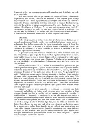 93
desnecessário dizer que o nosso sistema de saúde quando se trata de diabetes não pode
ser recomendado.
Mais preocupante é o fato de que no momento em que o diabetes é efetivamente
diagnosticado pelo médico, a maioria dos pacientes já tem alguma grave doença
cardiovascular. Isso deixa o paciente em desvantagem antes mesmo de começar o
tratamento. Quando a resistência à insulina tem início, o processo de aterosclerose,
obstrução das artérias, se acelera dramaticamente. Por isso é fundamental que os
médicos identifiquem a Síndrome X em seus pacientes quanto antes possível e
recomendem mudanças no estilo de vida que possam corrigir o problema. Um
paciente pode ter Síndrome X por muitos anos antes de se tornar realmente diabético.
A essa altura, os tratamentos para reverter os danos chegarão tarde demais.
Obesidade
Todos nós já ouvimos a mídia e os médicos proclamarem que diabetes esta se
tornando epidêmico nos Estados Unidos e no mundo industrializado e que o motivo é
a obesidade. Está definitivamente não é a causa. A mídia pôs o carro à frente dos
bois, por assim dizer. A resistência à insulina causa a obesidade central, que
chamamos de Síndrome X, e não o contrário. Na verdade, a obesidade é um dos
principais aspectos dessa síndrome.
O que quero dizer com obesidade central? Ela se refere à maneira como seu
peso está distribuído pelo corpo. Se ele se distribuir regularmente por todas as partes,
ou se você for pesado na base (o formato de pera), talvez seja necessário perder algum
peso, mas tudo estará bem no que toca à Síndrome X. Porém, se houver acumulado
um peso considerável na região da cintura (o formato de maçã), você com certeza está
com problemas.
Muitos pacientes entre 20 e 35 vieram a meu consultório queixar-se de que
vinham ganhando muito peso. O que os incomodava era o fato de que seus hábitos
alimentares e seus níveis de atividade não haviam mudado e, todavia, eles tinham
acumulado de quinze a vinte quilos nos últimos 2 ou 3 anos. Por que engordavam
tanto? Tipicamente, porque desenvolveram resistência à insulina. Esses pacientes
iniciavam vários programas de dieta, mas não conseguiam perder muito peso. Tais
dietas têm essencialmente alto teor de carboidratos e baixo teor de gorduras; isso só
agrava a resistência à insulina. Se elas não corrigirem o problema subjacente do ganho
de peso que é a resistência à insulina, não perderão peso. Como deve ser frustrante
voltar ao grupo de apoio, sem conseguir perder o peso que os outros parecem perder
com tanta facilidade!
Incentivo todos os meus pacientes a começarem a equilibrar sua dieta
consumindo carboidratos de baixo nível glicêmico com boas proteínas e boas
gorduras. Quando essa dieta se combina com um modesto programa de exercícios e
nutrição celular, a resistência à insulina pode ser corrigida. O peso começa então a
desaparecer tão misteriosamente quanto apareceu. Meus pacientes ficam espantados
com a maneira como perdem peso sem nem mesmo tentar. Eles se sentem bem, e
seu nível de energia é notável. Quando digo dieta, não me refiro aos modismos das
dietas. Os modismos são algo que você inicia com a intenção de abandonar algum
dia e quanto antes, melhor. Estou falando, de um estilo de vida saudável que tem
como efeito colateral o emagrecimento. Trabalho intensamente com meus pacientes
por cerca de doze semanas, para que eles saibam exatamente como aplicar esses
princípios ao modo como preferem comer. Perder peso não é a resposta! O segredo
está em corrigir a resistência à insulina!
 