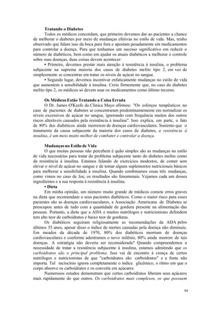 94
Tratando o Diabetes
Todos os médicos concordam, que primeiro devemos dar ao pacientes a chance
de melhorar o diabetes por meio de mudanças efetivas no estilo de vida. Mas, tenho
observado que falam isso da boca para fora e apostam pesadamente em medicamentos
para controlar a doença. Para que tenhamos um sucesso significativo em reduzir o
número de diabéticos, bem como em ajudar os atuais diabéticos a melhorar o controle
sobre suas doenças, duas coisas devem acontecer:
• Primeiro, devemos prestar mais atenção à resistência à insulina, o problema
subjacente na suprema maioria dos casos de diabetes melito tipo 2, em vez de
simplesmente se concentrar em tratar os níveis de açúcar no sangue.
• Segundo lugar, devemos incentivar enfaticamente mudanças no estilo de vida
que aumentem a sensibilidade à insulina. Creio firmemente que, no caso do diabetes
melito tipo 2, os médicos só devem usar os medicamentos como último recurso.
Os Médicos Estão Tratando a Coisa Errada
O Dr. James O'Keefe da Clinica Mayo afirmou: "Os esforços terapêuticos no
caso de pacientes de diabetes se concentraram predominantemente em normalizar os
níveis excessivos de açúcar no sangue, ignorando com frequência muitos dos outros
riscos alteráveis causados pela resistência à insulina". Isso explica, em parte, o fato
de 80% dos diabéticos ainda morrerem de doenças cardiovasculares. Sustento que o
tratamento da causa subjacente da maioria dos casos de diabetes, a resistência à
insulina, é um meio muito melhor de combater e controlar a doença.
Mudanças no Estilo de Vida
O que muitas pessoas não percebem é quão simples são as mudanças no estilo
de vida necessárias para tratar do problema subjacente tanto do diabetes melito como
da resistência à insulina. Estamos falando de exercícios modestos, de comer sem
elevar o nível de açúcar no sangue e de tomar alguns suplementos nutricionais básicos
para melhorar a sensibilidade à insulina. Quando combinamos essas três mudanças,
como vimos no caso de Joe, os resultados são fenomenais. Vejamos cada um desses
ingredientes e a sua resposta à resistência à insulina.
• Dieta
Em minha opinião, um número muito grande de médicos comete erros graves
na dieta que recomendam a seus pacientes diabéticos. Como o maior risco para esses
pacientes são as doenças cardiovasculares, a Associação Americana de Diabetes se
preocupou antes de tudo com a quantidade de gordura presente na alimentação das
pessoas. Portanto, a dieta que a ADA e muitos nutrólogos e nutricionistas defendem
tem alto teor de carboidratos e baixo teor de gorduras.
Os diabéticos seguiram religiosamente as recomendações da ADA pelos
últimos 35 anos, apesar disso o índice de mortes causadas pela doença não diminuiu.
Em meados da década de 1970, 80% dos diabéticos morriam de doenças
cardiovasculares e conforme adentramos o novo milênio, 80% ainda morrem de tais
doenças. A estratégia não deveria ser reconsiderada? Quando compreendemos a
necessidade de tratar a resistência subjacente à insulina, estamos admitindo que os
carboidratos são o principal problema. Isso vai de encontro à crença de certos
nutrólogos e nutricionistas de que "carboidratos são carboidratos" e a fonte não
importa. Tal raciocínio ignora completamente o índice glicêmico, o ritmo em que o
corpo absorve os carboidratos e os converte em açúcares.
Numerosos estudos demonstram que certos carboidratos liberam seus açúcares
mais rapidamente do que outros. Os carboidratos mais complexos, os que possuem
 