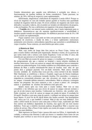 97
Estudos demonstram que, quando essa deficiência é corrigida nos idosos, o
funcionamento da insulina melhora de forma considerável. Todos precisam, no
mínimo, de 200 a 400 mg de magnésio como suplementação.
Infelizmente, diagnosticar a deficiência de magnésio é muito difícil. Porque os
níveis de magnésio no soro são testados apenas quando se localiza uma quantidade
residual do magnésio total do corpo. Os níveis celulares de magnésio são muito mais
delicados e acurados; todavia, eles só podem ser testados em laboratórios de pesquisa,
e não em hospitais. Por isso a deficiência de magnésio é tão pouco diagnosticada.
• Vanádio não é um mineral muito conhecido, mas é muito importante para os
diabéticos. Demonstrou-se que ele aumenta significativamente a sensibilidade à
insulina quando tomado em suplementação. Os diabéticos precisam tomar de 50 a 100
ug de vanádio em suplementação.
Fiquei surpreso com o que pode ser feito com pacientes dispostos a iniciar um
programa de exercícios, a mudar de dieta e a tomar suplementos nutricionais
juntamente com minerais e antioxidantes específicos que aumentem a sensibilidade do
corpo à insulina. Nesse contexto, eis uma história que adoro contar.
A História de Matt
Matt, cujo sonho de longa data fora unir-se ao Peace Corps, visitou- me
para o exame médico solicitado pela organização. Durante o exame, ele se queixou de
que sentia muita sede e urinava com muita frequência. Como só tinha 23 anos, não
entendia por que precisava ir ao banheiro tantas vezes por noite.
Fiz com Matt um exame de açúcar no sangue, e o resultado foi 590 mg/dl, nível
tão perigosamente alto que o internei no hospital e iniciei infusões imediatas de
insulina intravenosa. Como seu açúcar no sangue não respondesse bem ao tratamento
consultei um endocrinologista. Esse médico também teve dificuldades para controlar o
diabetes de Matt, e acabou ministrando-lhe doses de insulina mais altas do que
jamais dera a qualquer paciente. Em um dado momento, Matt estava tomando
noventa unidades de insulina duas vezes por dia, a dose normal é de dez. Quando
Matt finalmente se estabilizou e deixou o hospital, sugeri que ele fizesse mudanças
em seu estilo de vida e continuasse tomando insulina. Ele concordou e começou a
empenhar-se, consumindo alimentos que não elevariam em muito seus açúcares
no sangue e tomando tabletes minerais e antioxidantes. Matt se esforçou e conseguiu
manter seu programa. Seu peso começou a cair, e pouco a pouco ele conseguiu
reduzir a quantidade de insulina. Ele melhorava mês após mês.
Quatro meses após sua visita para o exame médico, Matt veio ao meu
consultório e me informou que seus níveis de açúcar no sangue estavam normais e
que ele já não tomava mais insulina. Conhecendo seu histórico, não acreditei nele.
Então examinei seu nível de açúcar no sangue em estado de jejum. O resultado foi
84 mg/dl. Desafiei-o com uma carga de açúcar e verifiquei seu açúcar no sangue duas
horas depois. O nível foi de 88 mg/dl dentro dos limites normais. Sua hemoglobina
AIC estava em 5,4, o que também é normal. Matt já não era mais diabético. Tive
então a difícil tarefa de escrever uma carta para a Peace Corps, explicando que Matt
fora outrora um diabético dependente de insulina, mas agora não era nem mesmo
diabético. Temi que o relatório incomum pudesse desqualificar Matt e encerrar seus
sonhos de serviço. Mas a Peace Corps repetiu seu exame de sangue e concluiu que ele
já não era mais diabético.
Matt ingressou na Peace Corps e passou dois anos na África. A organização, na
verdade, o arrancava das florestas a cada seis meses e o mandava fazer testes em um
hospital, para verificar se seus níveis de açúcar no sangue, que continuavam normais.
 
