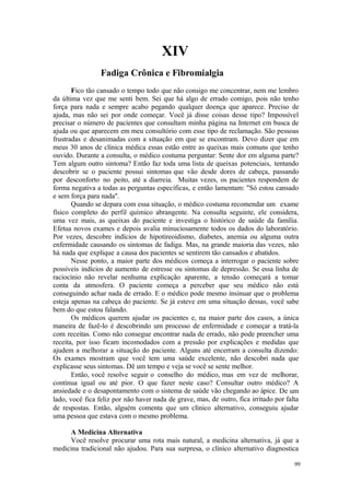 99
XIV
Fico tão cansado o tempo todo que não consigo me concentrar, nem me lembro
da última vez que me senti bem. Sei que há algo de errado comigo, pois não tenho
força para nada e sempre acabo pegando qualquer doença que aparece. Preciso de
ajuda, mas não sei por onde começar. Você já disse coisas desse tipo? Impossível
precisar o número de pacientes que consultam minha página na Internet em busca de
ajuda ou que aparecem em meu consultório com esse tipo de reclamação. São pessoas
frustradas e desanimadas com a situação em que se encontram. Devo dizer que em
meus 30 anos de clínica médica essas estão entre as queixas mais comuns que tenho
ouvido. Durante a consulta, o médico costuma perguntar: Sente dor em alguma parte?
Tem algum outro sintoma? Então faz toda uma lista de queixas potenciais, tentando
descobrir se o paciente possui sintomas que vão desde dores de cabeça, passando
por desconforto no peito, até a diarreia. Muitas vezes, os pacientes respondem de
forma negativa a todas as perguntas específicas, e então lamentam: "Só estou cansado
e sem força para nada".
Quando se depara com essa situação, o médico costuma recomendar um exame
físico completo do perfil químico abrangente. Na consulta seguinte, ele considera,
uma vez mais, as queixas do paciente e investiga o histórico de saúde da família.
Efetua novos exames e depois avalia minuciosamente todos os dados do laboratório.
Por vezes, descobre indícios de hipotireoidismo, diabetes, anemia ou alguma outra
enfermidade causando os sintomas de fadiga. Mas, na grande maioria das vezes, não
há nada que explique a causa dos pacientes se sentirem tão cansados e abatidos.
Nesse ponto, a maior parte dos médicos começa a interrogar o paciente sobre
possíveis indícios de aumento de estresse ou sintomas de depressão. Se essa linha de
raciocínio não revelar nenhuma explicação aparente, a tensão começará a tomar
conta da atmosfera. O paciente começa a perceber que seu médico não está
conseguindo achar nada de errado. E o médico pode mesmo insinuar que o problema
esteja apenas na cabeça do paciente. Se já esteve em uma situação dessas, você sabe
bem do que estou falando.
Os médicos querem ajudar os pacientes e, na maior parte dos casos, a única
maneira de fazê-lo é descobrindo um processo de enfermidade e começar a tratá-la
com receitas. Como não consegue encontrar nada de errado, não pode preencher uma
receita, por isso ficam incomodados com a pressão por explicações e medidas que
ajudem a melhorar a situação do paciente. Alguns até encerram a consulta dizendo:
Os exames mostram que você tem uma saúde excelente, não descobri nada que
explicasse seus sintomas. Dê um tempo e veja se você se sente melhor.
Então, você resolve seguir o conselho do médico, mas em vez de melhorar,
continua igual ou até pior. O que fazer neste caso? Consultar outro médico? A
ansiedade e o desapontamento com o sistema de saúde vão chegando ao ápice. De um
lado, você fica feliz por não haver nada de grave, mas, de outro, fica irritado por falta
de respostas. Então, alguém comenta que um clínico alternativo, conseguiu ajudar
uma pessoa que estava com o mesmo problema.
A Medicina Alternativa
Você resolve procurar uma rota mais natural, a medicina alternativa, já que a
medicina tradicional não ajudou. Para sua surpresa, o clínico alternativo diagnostica
 