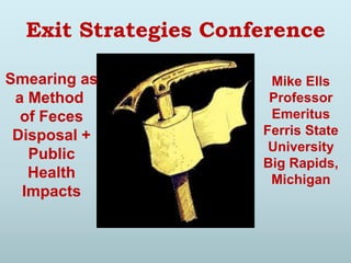 Exit Strategies Conference
Smearing as
a Method
of Feces
Disposal +
Public
Health
Impacts
Mike Ells
Professor
Emeritus
Ferris State
University
Big Rapids,
Michigan
 