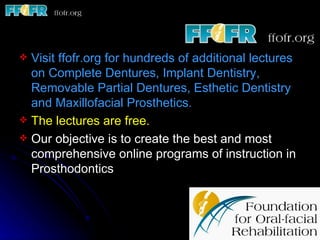  Visit ffofr.org for hundreds of additional lectures
  on Complete Dentures, Implant Dentistry,
  Removable Partial Dentures, Esthetic Dentistry
  and Maxillofacial Prosthetics.
 The lectures are free.
 Our objective is to create the best and most
  comprehensive online programs of instruction in
  Prosthodontics
 