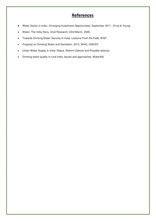 References
 Water Sector in India,: Emerging Investment Opportunities, September 2011 , Ernst & Young.
 Water- The India Story, Grail Research, 23rd March, 2009.
 Towards Drinking Water Security In India: Lessons From the Field, WSP.
 Progress on Drinking Water and Sanitation, 2012, WHO, UNICEF.
 Urban Water Supply in India: Status, Reform Options and Possible lessons.
 Drinking water quality in rural India: Issues and approaches, WaterAId.
 