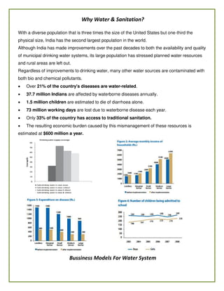 Why Water & Sanitation?
With a diverse population that is three times the size of the United States but one-third the
physical size, India has the second largest population in the world.
Although India has made improvements over the past decades to both the availability and quality
of municipal drinking water systems, its large population has stressed planned water resources
and rural areas are left out.
Regardless of improvements to drinking water, many other water sources are contaminated with
both bio and chemical pollutants.
 Over 21% of the country's diseases are water-related.
 37.7 million Indians are affected by waterborne diseases annually.
 1.5 million children are estimated to die of diarrhoea alone.
 73 million working days are lost due to waterborne disease each year.
 Only 33% of the country has access to traditional sanitation.
 The resulting economic burden caused by this mismanagement of these resources is
estimated at $600 million a year.
Bussiness Models For Water System
 