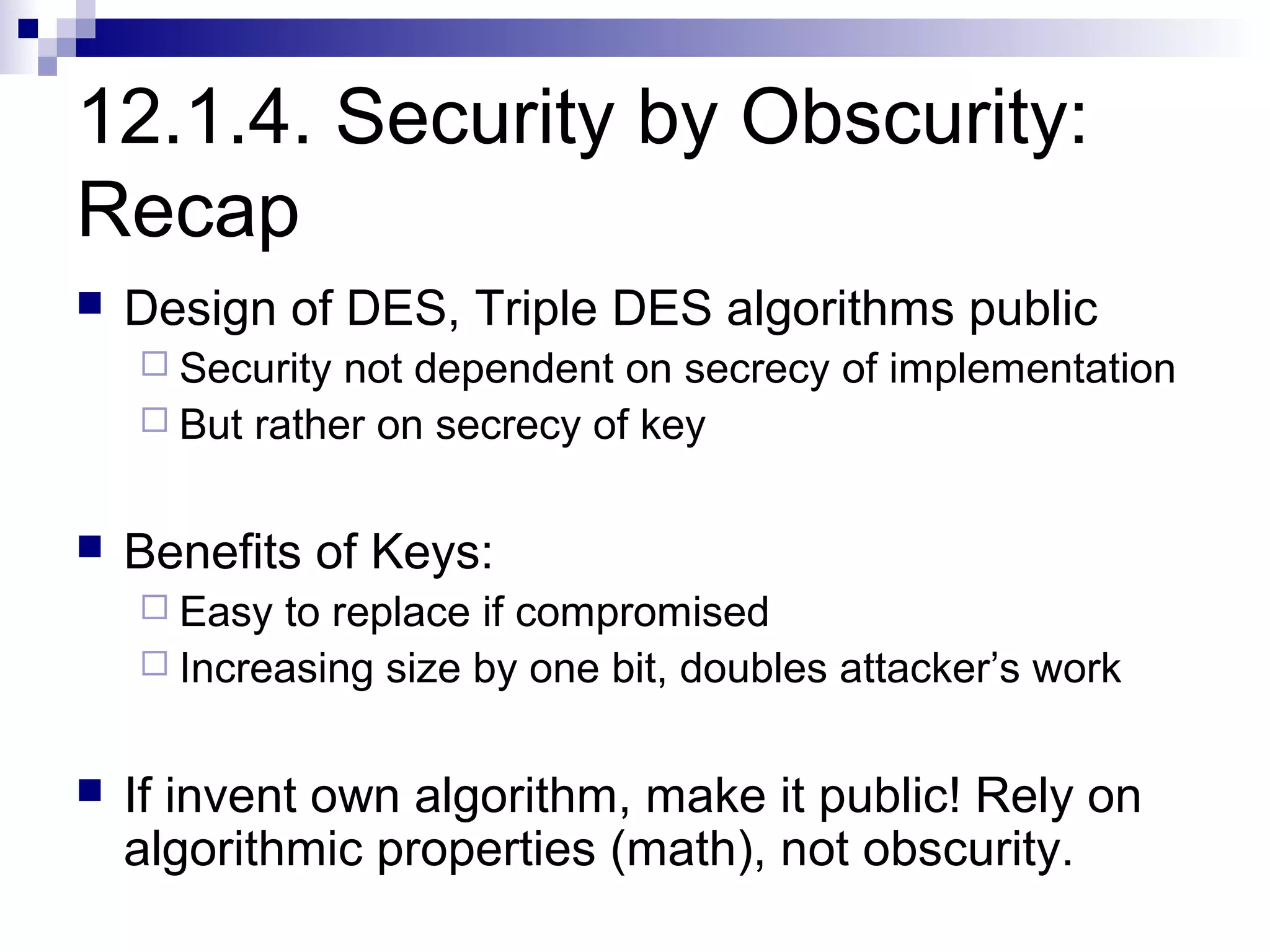 12.1.4. Security by Obscurity:
Recap
   Design of DES, Triple DES algorithms public
     Security not dependent on secrecy of implementation
     But rather on secrecy of key


   Benefits of Keys:
     Easy to replace if compromised
     Increasing size by one bit, doubles attacker’s work


   If invent own algorithm, make it public! Rely on
    algorithmic properties (math), not obscurity.
 