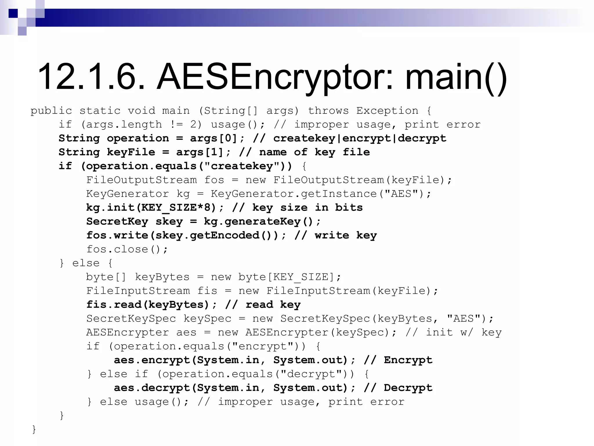 12.1.6. AESEncryptor: main()
public static void main (String[] args) throws Exception {
    if (args.length != 2) usage(); // improper usage, print error
    String operation = args[0]; // createkey|encrypt|decrypt
    String keyFile = args[1]; // name of key file
    if (operation.equals("createkey")) {
        FileOutputStream fos = new FileOutputStream(keyFile);
        KeyGenerator kg = KeyGenerator.getInstance("AES");
        kg.init(KEY_SIZE*8); // key size in bits
        SecretKey skey = kg.generateKey();
        fos.write(skey.getEncoded()); // write key
        fos.close();
    } else {
        byte[] keyBytes = new byte[KEY_SIZE];
        FileInputStream fis = new FileInputStream(keyFile);
        fis.read(keyBytes); // read key
        SecretKeySpec keySpec = new SecretKeySpec(keyBytes, "AES");
        AESEncrypter aes = new AESEncrypter(keySpec); // init w/ key
        if (operation.equals("encrypt")) {
            aes.encrypt(System.in, System.out); // Encrypt
        } else if (operation.equals("decrypt")) {
            aes.decrypt(System.in, System.out); // Decrypt
        } else usage(); // improper usage, print error
    }
}
 