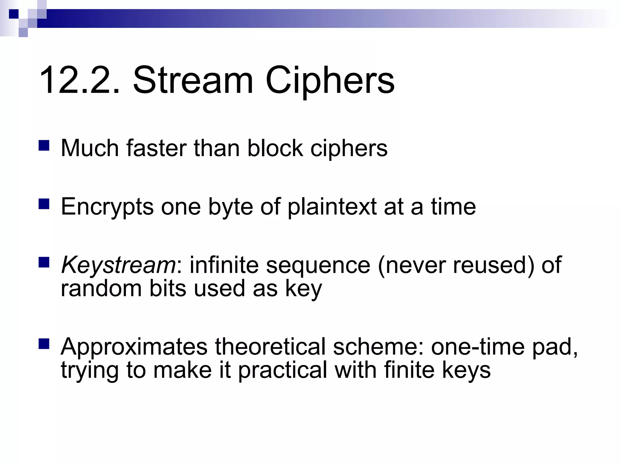 12.2. Stream Ciphers
   Much faster than block ciphers

   Encrypts one byte of plaintext at a time

   Keystream: infinite sequence (never reused) of
    random bits used as key

   Approximates theoretical scheme: one-time pad,
    trying to make it practical with finite keys
 