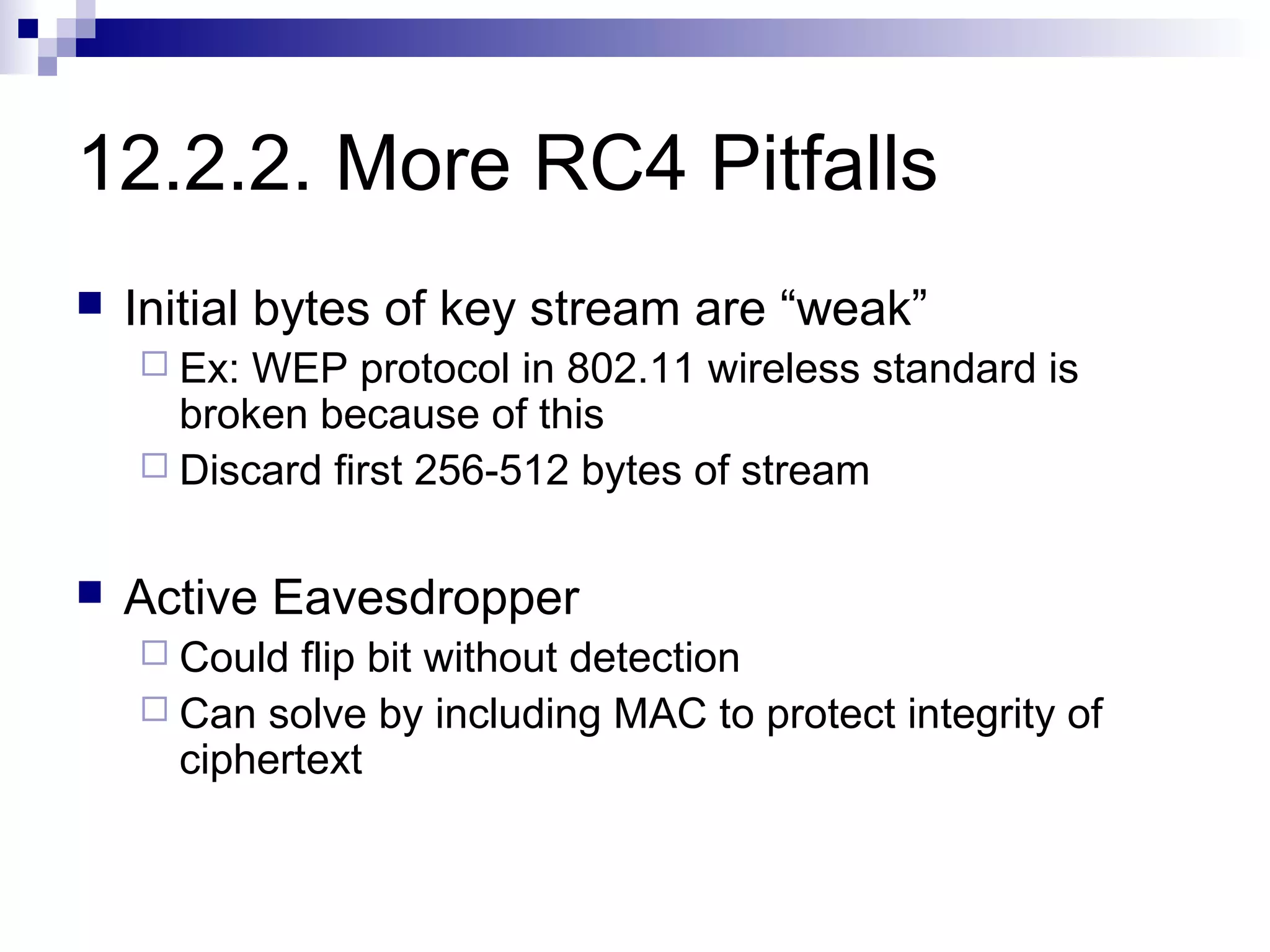 12.2.2. More RC4 Pitfalls
   Initial bytes of key stream are “weak”
     Ex: WEP protocol in 802.11 wireless standard is
      broken because of this
     Discard first 256-512 bytes of stream


   Active Eavesdropper
     Could  flip bit without detection
     Can solve by including MAC to protect integrity of
      ciphertext
 