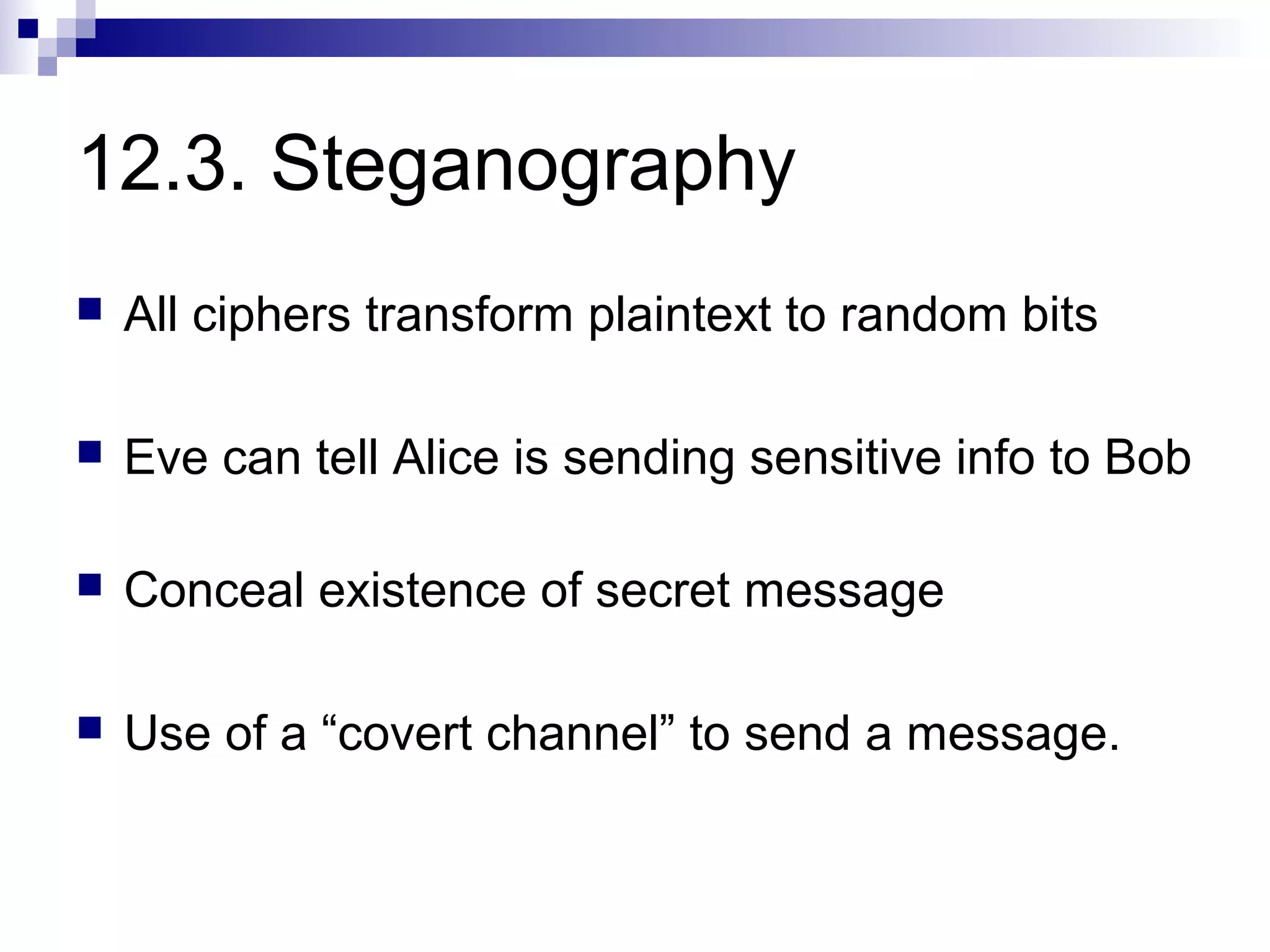 12.3. Steganography
   All ciphers transform plaintext to random bits

   Eve can tell Alice is sending sensitive info to Bob

   Conceal existence of secret message

   Use of a “covert channel” to send a message.
 
