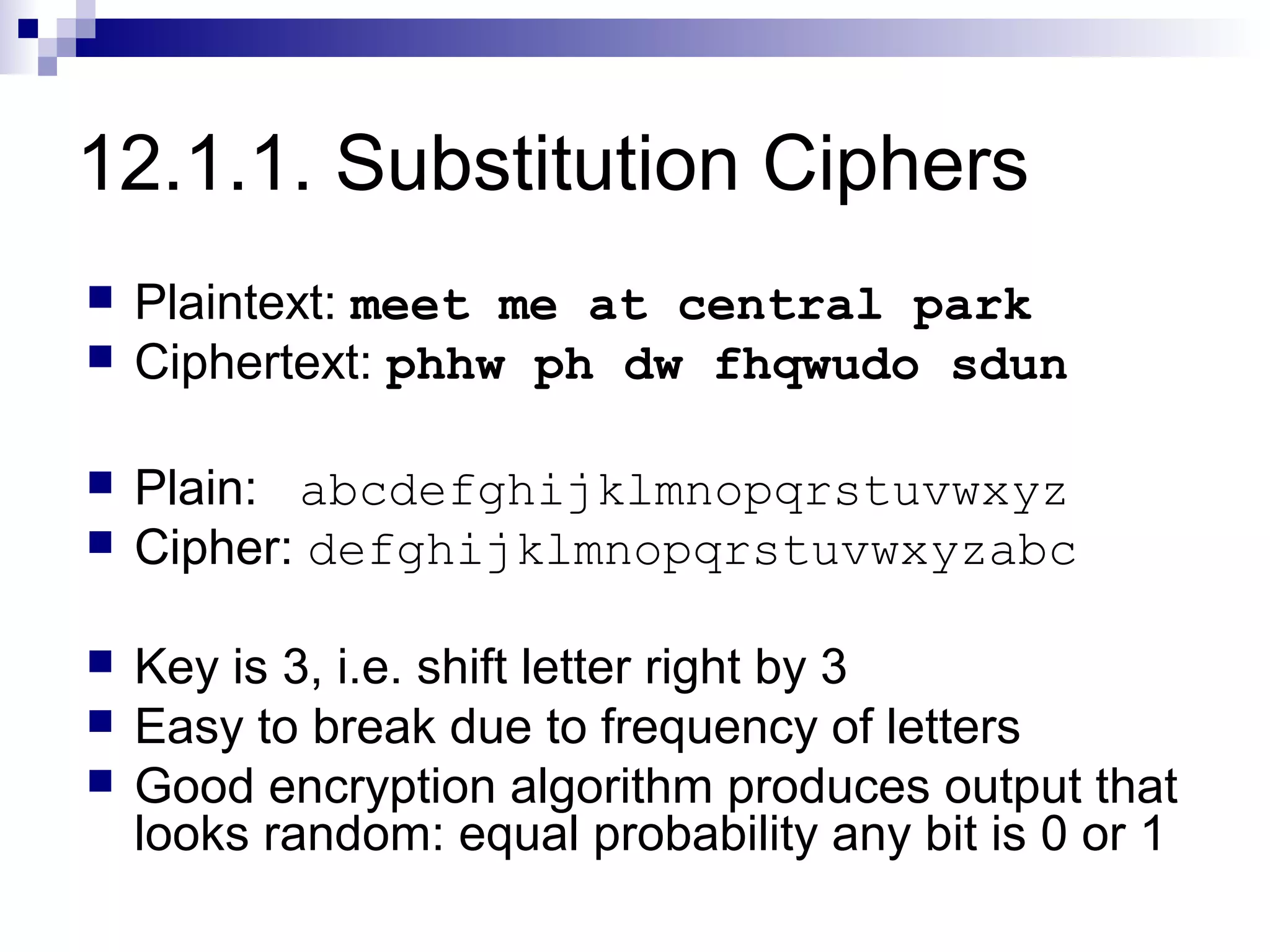 12.1.1. Substitution Ciphers
   Plaintext: meet me at central park
   Ciphertext: phhw ph dw fhqwudo sdun

   Plain: abcdefghijklmnopqrstuvwxyz
   Cipher: defghijklmnopqrstuvwxyzabc

   Key is 3, i.e. shift letter right by 3
   Easy to break due to frequency of letters
   Good encryption algorithm produces output that
    looks random: equal probability any bit is 0 or 1
 
