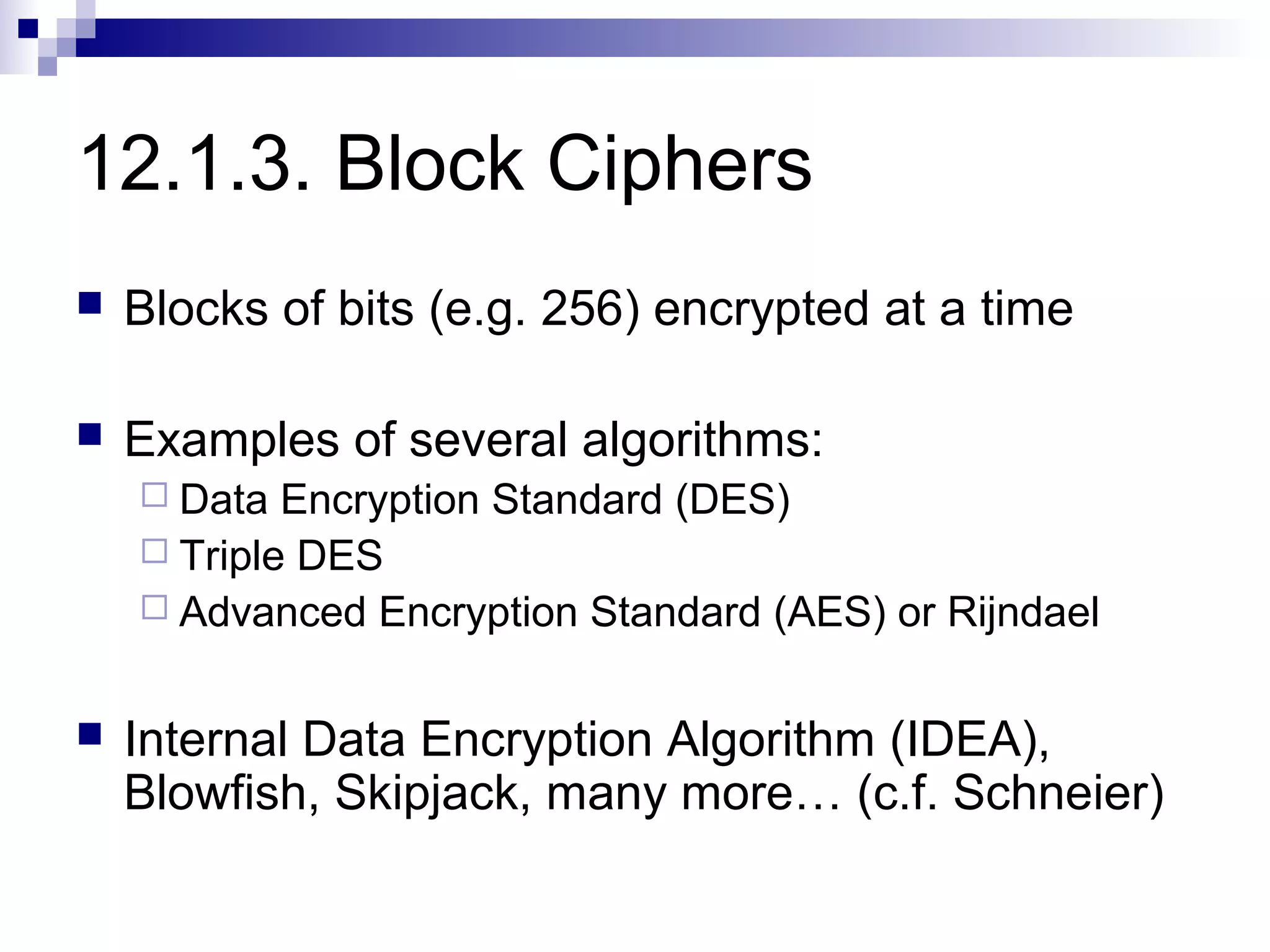 12.1.3. Block Ciphers
   Blocks of bits (e.g. 256) encrypted at a time

   Examples of several algorithms:
     Data  Encryption Standard (DES)
     Triple DES
     Advanced Encryption Standard (AES) or Rijndael


   Internal Data Encryption Algorithm (IDEA),
    Blowfish, Skipjack, many more… (c.f. Schneier)
 
