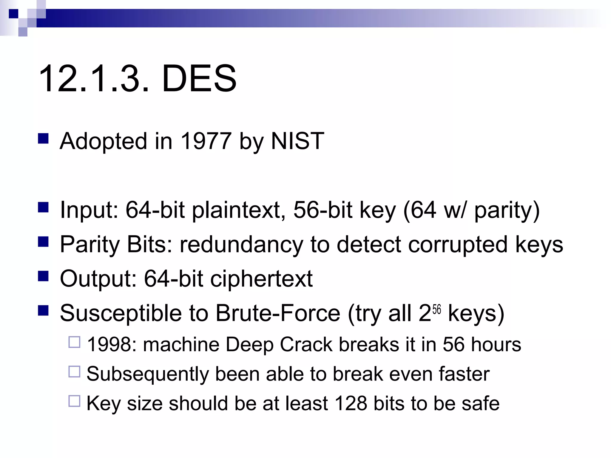 12.1.3. DES
   Adopted in 1977 by NIST

   Input: 64-bit plaintext, 56-bit key (64 w/ parity)
   Parity Bits: redundancy to detect corrupted keys
   Output: 64-bit ciphertext
   Susceptible to Brute-Force (try all 256 keys)
     1998: machine Deep Crack breaks it in 56 hours
     Subsequently been able to break even faster
     Key size should be at least 128 bits to be safe
 