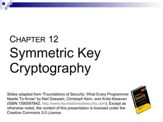 CHAPTER 12
 Symmetric Key
 Cryptography
Slides adapted from "Foundations of Security: What Every Programmer
Needs To Know" by Neil Daswani, Christoph Kern, and Anita Kesavan
(ISBN 1590597842; http://www.foundationsofsecurity.com). Except as
otherwise noted, the content of this presentation is licensed under the
Creative Commons 3.0 License.
 