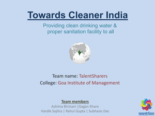 Team name: TalentSharers
College: Goa Institute of Management
Providing clean drinking water &
proper sanitation facility to all
Team members
Ashima Birmani |Gagan Khare
Hardik Sojitra | Rahul Gupta | Subhasis Das
Towards Cleaner India
 