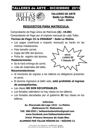 TALLERES de ARTE – DICIEMBRE 2013
TALLERES DE ARTE

Sede La Molina
Teléf.: 36855

REQUISITOS PARA MATRICULA:
Comprobante de Pago único de Matrícula (S/. 19.00)
Comprobante de Pago por el importe mensual de cada Taller.
Formas de Pago: En la ENSABAP - Sede La Molina
 Los pagos (matrícula e importe mensual) se harán en las
mismas instalaciones.
 Foto tamaño carnet.
 Copia del DNI del alumno.
INICIO:
 Ficha de registro del alumno.
LUNES 02
Posteriormente:
Y Sábado 07
 Se le hará entrega de carné.
 Lista de materiales del taller.
Recomendaciones:
 Al momento de ingreso a los talleres es obligatorio presentar
el carné.
 El alumno ingresara al taller solo, está prohibido el ingreso
de acompañantes.
 Las clases NO SON RECUPERABLES.
 Los feriados calendario no hay clases en los talleres.
 Los feriados decretados por el gobierno SI hay clases en los
talleres.
Informes:
Av. Rinconada del Lago 1515 - La Molina
(Referencia CC. Molicentro)
Telf. 368-5552 / bellasarteslamolina@gmail.com
www.facebook.com/bellasarteslamolina
Inicio: Primera Semana de Cada Mes
ALUMNOS POR TALLER MÍNIMO 04 – MÁXIMO 12
Centro Cultural: Jirón Huallaga 402 – Lima  4279442 / 4266966
Sede La Molina: Av. Rinconada de Lago 1515 – La Molina  3685552

 