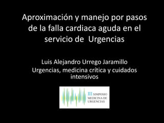Aproximación y manejo por pasos
de la falla cardiaca aguda en el
servicio de Urgencias
Luis Alejandro Urrego Jaramillo
Urgencias, medicina crítica y cuidados
intensivos
 