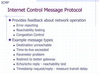 Internet Control Message Protocol
Provides feedback about network operation
 Error reporting
 Reachability testing
 Congestion Control
Example message types
 Destination unreachable
 Time-to-live exceeded
 Parameter problem
 Redirect to better gateway
 Echo/echo reply - reachability test
 Timestamp request/reply - measure transit delay
ICMP
 