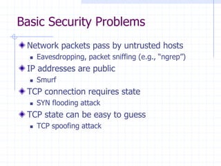 Basic Security Problems
Network packets pass by untrusted hosts
 Eavesdropping, packet sniffing (e.g., “ngrep”)
IP addresses are public
 Smurf
TCP connection requires state
 SYN flooding attack
TCP state can be easy to guess
 TCP spoofing attack
 
