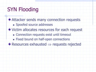 SYN Flooding
Attacker sends many connection requests
 Spoofed source addresses
Victim allocates resources for each request
 Connection requests exist until timeout
 Fixed bound on half-open connections
Resources exhausted requests rejected
 