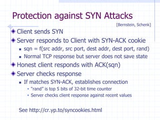 Protection against SYN Attacks
Client sends SYN
Server responds to Client with SYN-ACK cookie
 sqn = f(src addr, src port, dest addr, dest port, rand)
 Normal TCP response but server does not save state
Honest client responds with ACK(sqn)
Server checks response
 If matches SYN-ACK, establishes connection
 “rand” is top 5 bits of 32-bit time counter
 Server checks client response against recent values
See http://cr.yp.to/syncookies.html
[Bernstein, Schenk]
 