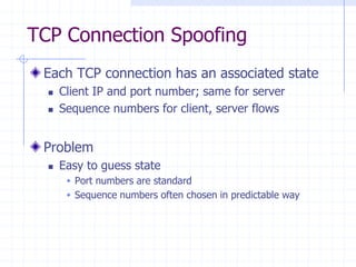 TCP Connection Spoofing
Each TCP connection has an associated state
 Client IP and port number; same for server
 Sequence numbers for client, server flows
Problem
 Easy to guess state
 Port numbers are standard
 Sequence numbers often chosen in predictable way
 