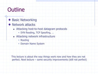 Outline
Basic Networking
Network attacks
 Attacking host-to-host datagram protocols
 SYN flooding, TCP Spoofing, …
 Attacking network infrastructure
 Routing
 Domain Name System
This lecture is about the way things work now and how they are not
perfect. Next lecture – some security improvements (still not perfect)
 