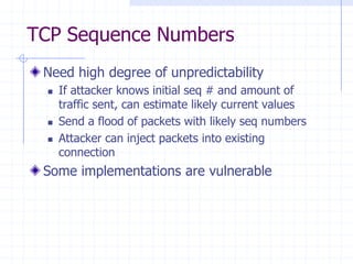 TCP Sequence Numbers
Need high degree of unpredictability
 If attacker knows initial seq # and amount of
traffic sent, can estimate likely current values
 Send a flood of packets with likely seq numbers
 Attacker can inject packets into existing
connection
Some implementations are vulnerable
 
