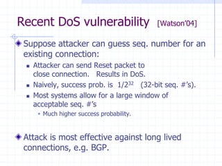 Recent DoS vulnerability [Watson’04]
Suppose attacker can guess seq. number for an
existing connection:
 Attacker can send Reset packet to
close connection. Results in DoS.
 Naively, success prob. is 1/232 (32-bit seq. #’s).
 Most systems allow for a large window of
acceptable seq. #’s
 Much higher success probability.
Attack is most effective against long lived
connections, e.g. BGP.
 