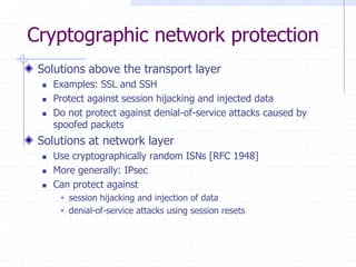 Cryptographic network protection
Solutions above the transport layer
 Examples: SSL and SSH
 Protect against session hijacking and injected data
 Do not protect against denial-of-service attacks caused by
spoofed packets
Solutions at network layer
 Use cryptographically random ISNs [RFC 1948]
 More generally: IPsec
 Can protect against
 session hijacking and injection of data
 denial-of-service attacks using session resets
 