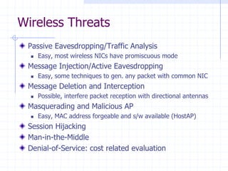 Wireless Threats
Passive Eavesdropping/Traffic Analysis
 Easy, most wireless NICs have promiscuous mode
Message Injection/Active Eavesdropping
 Easy, some techniques to gen. any packet with common NIC
Message Deletion and Interception
 Possible, interfere packet reception with directional antennas
Masquerading and Malicious AP
 Easy, MAC address forgeable and s/w available (HostAP)
Session Hijacking
Man-in-the-Middle
Denial-of-Service: cost related evaluation
 