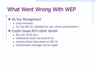 What Went Wrong With WEP
No Key Management
 Long Lived keys
 Fix: Use 802.1X ( Standard for user, device authentication )
Crypto Issues RC4 cipher stream
 Key size: 40 bit keys
 Initialization Vector too small:24 bit
 Integrity Check Value based on CRC-32
 Authentication messages can be forged
 