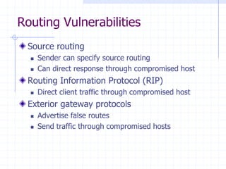 Routing Vulnerabilities
Source routing
 Sender can specify source routing
 Can direct response through compromised host
Routing Information Protocol (RIP)
 Direct client traffic through compromised host
Exterior gateway protocols
 Advertise false routes
 Send traffic through compromised hosts
 
