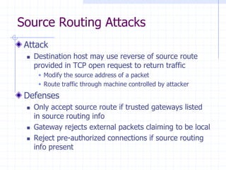Source Routing Attacks
Attack
 Destination host may use reverse of source route
provided in TCP open request to return traffic
 Modify the source address of a packet
 Route traffic through machine controlled by attacker
Defenses
 Only accept source route if trusted gateways listed
in source routing info
 Gateway rejects external packets claiming to be local
 Reject pre-authorized connections if source routing
info present
 