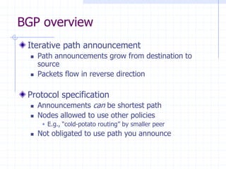 BGP overview
Iterative path announcement
 Path announcements grow from destination to
source
 Packets flow in reverse direction
Protocol specification
 Announcements can be shortest path
 Nodes allowed to use other policies
 E.g., “cold-potato routing” by smaller peer
 Not obligated to use path you announce
 