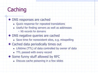 Caching
DNS responses are cached
 Quick response for repeated translations
 Useful for finding servers as well as addresses
 NS records for domains
DNS negative queries are cached
 Save time for nonexistent sites, e.g. misspelling
Cached data periodically times out
 Lifetime (TTL) of data controlled by owner of data
 TTL passed with every record
Some funny stuff allowed by RFC
 Discuss cache poisoning in a few slides
 