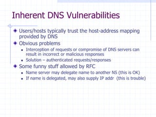 Inherent DNS Vulnerabilities
Users/hosts typically trust the host-address mapping
provided by DNS
Obvious problems
 Interception of requests or compromise of DNS servers can
result in incorrect or malicious responses
 Solution – authenticated requests/responses
Some funny stuff allowed by RFC
 Name server may delegate name to another NS (this is OK)
 If name is delegated, may also supply IP addr (this is trouble)
 