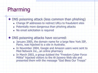 Pharming
DNS poisoning attack (less common than phishing)
 Change IP addresses to redirect URLs to fraudulent sites
 Potentially more dangerous than phishing attacks
 No email solicitation is required
DNS poisoning attacks have occurred:
 January 2005, the domain name for a large New York ISP,
Panix, was hijacked to a site in Australia.
 In November 2004, Google and Amazon users were sent to
Med Network Inc., an online pharmacy
 In March 2003, a group dubbed the "Freedom Cyber Force
Militia" hijacked visitors to the Al-Jazeera Web site and
presented them with the message "God Bless Our Troops"
 