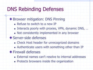 DNS Rebinding Defenses
Browser mitigation: DNS Pinning
 Refuse to switch to a new IP
 Interacts poorly with proxies, VPN, dynamic DNS, …
 Not consistently implemented in any browser
Server-side defenses
 Check Host header for unrecognized domains
 Authenticate users with something other than IP
Firewall defenses
 External names can’t resolve to internal addresses
 Protects browsers inside the organization
 