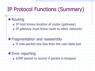 IP Protocol Functions (Summary)
Routing
 IP host knows location of router (gateway)
 IP gateway must know route to other networks
Fragmentation and reassembly
 If max-packet-size less than the user-data-size
Error reporting
 ICMP packet to source if packet is dropped
 