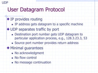 User Datagram Protocol
IP provides routing
 IP address gets datagram to a specific machine
UDP separates traffic by port
 Destination port number gets UDP datagram to
particular application process, e.g., 128.3.23.3, 53
 Source port number provides return address
Minimal guarantees
 No acknowledgment
 No flow control
 No message continuation
UDP
 