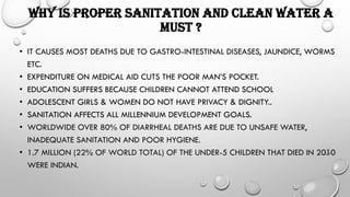 WHY IS PROPER SANITATION AND CLEAN WATER A
MUST ?
• IT CAUSES MOST DEATHS DUE TO GASTRO-INTESTINAL DISEASES, JAUNDICE, WORMS
ETC.
• EXPENDITURE ON MEDICAL AID CUTS THE POOR MAN’S POCKET.
• EDUCATION SUFFERS BECAUSE CHILDREN CANNOT ATTEND SCHOOL
• ADOLESCENT GIRLS & WOMEN DO NOT HAVE PRIVACY & DIGNITY..
• SANITATION AFFECTS ALL MILLENNIUM DEVELOPMENT GOALS.
• WORLDWIDE OVER 80% OF DIARRHEAL DEATHS ARE DUE TO UNSAFE WATER,
INADEQUATE SANITATION AND POOR HYGIENE.
• 1.7 MILLION (22% OF WORLD TOTAL) OF THE UNDER-5 CHILDREN THAT DIED IN 2010
WERE INDIAN.
 