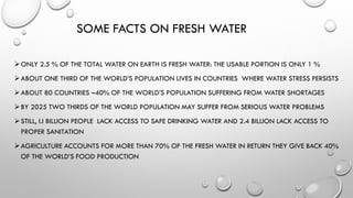 SOME FACTS ON FRESH WATER
ONLY 2.5 % OF THE TOTAL WATER ON EARTH IS FRESH WATER: THE USABLE PORTION IS ONLY 1 %
ABOUT ONE THIRD OF THE WORLD’S POPULATION LIVES IN COUNTRIES WHERE WATER STRESS PERSISTS
ABOUT 80 COUNTRIES –40% OF THE WORLD’S POPULATION SUFFERING FROM WATER SHORTAGES
BY 2025 TWO THIRDS OF THE WORLD POPULATION MAY SUFFER FROM SERIOUS WATER PROBLEMS
STILL, I.I BILLION PEOPLE LACK ACCESS TO SAFE DRINKING WATER AND 2.4 BILLION LACK ACCESS TO
PROPER SANITATION
AGRICULTURE ACCOUNTS FOR MORE THAN 70% OF THE FRESH WATER IN RETURN THEY GIVE BACK 40%
OF THE WORLD’S FOOD PRODUCTION
 