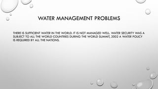 WATER MANAGEMENT PROBLEMS
THERE IS SUFFICIENT WATER IN THE WORLD. IT IS NOT MANAGED WELL. WATER SECURITY WAS A
SUBJECT TO ALL THE WORLD COUNTRIES DURING THE WORLD SUMMIT, 2002 A WATER POLICY
IS REQUIRED BY ALL THE NATIONS.
 