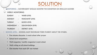 • MONITORING :- GOVERNMENT SHOULD MONITER THE CONDITION ON REGULAR MANNER
WEEKLY MONITORING
SUNDAY - WARD LEVEL
MONDAY - PANCHAYET LEVEL
TUESDAY - BLOCK LEVEL
WEDNESDAY - SUB-DIVISION LEVEL
THURSDAY - DISTRICT LEVEL
• SCHOOL LEVEL :- SCHOOL MUST ENCORAGE THEIR STUDENT ABOUT THE HYGIEN.
• Five minutes discussion in each school after prayer
• School level competitions
• Wall magazine/ monthly magazine in each school
• Wall writing on all school buildings
• One teacher from each GP was trained
 